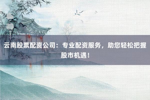 云南股票配资公司：专业配资服务，助您轻松把握股市机遇！