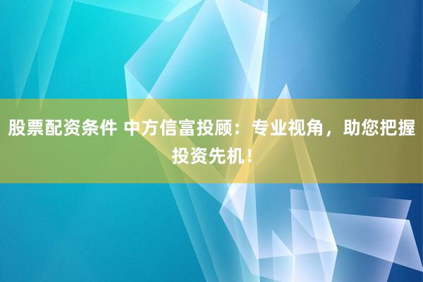 股票配资条件 中方信富投顾：专业视角，助您把握投资先机！