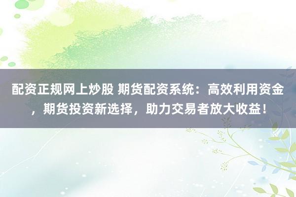 配资正规网上炒股 期货配资系统：高效利用资金，期货投资新选择，助力交易者放大收益！