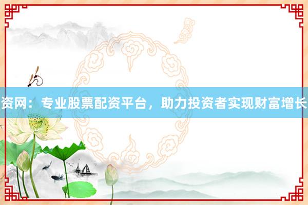 资网：专业股票配资平台，助力投资者实现财富增长