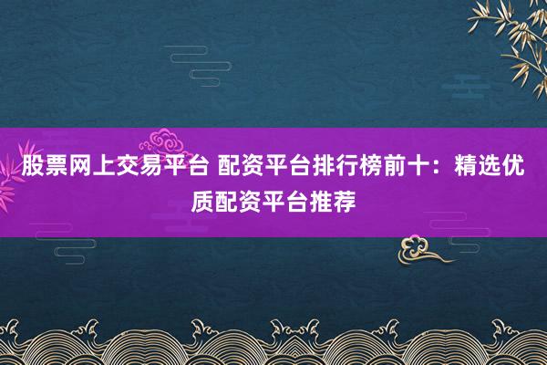 股票网上交易平台 配资平台排行榜前十：精选优质配资平台推荐