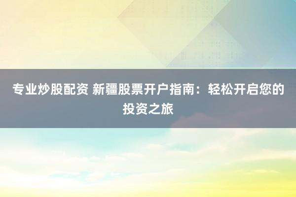 专业炒股配资 新疆股票开户指南：轻松开启您的投资之旅