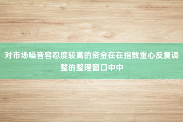 对市场噪音容忍度较高的资金在在指数重心反复调整的整理窗口中中
