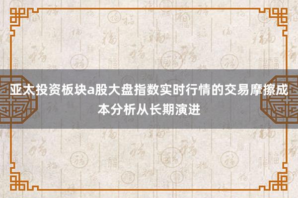 亚太投资板块a股大盘指数实时行情的交易摩擦成本分析从长期演进