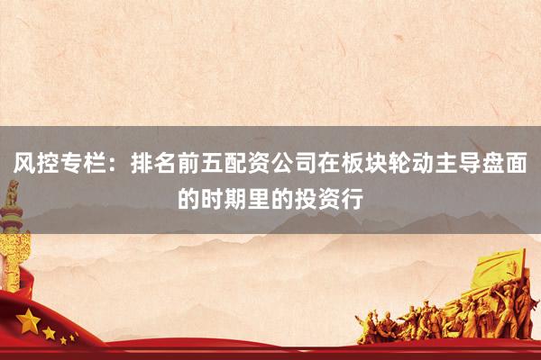 风控专栏：排名前五配资公司在板块轮动主导盘面的时期里的投资行