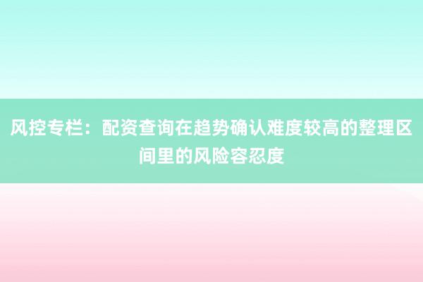 风控专栏：配资查询在趋势确认难度较高的整理区间里的风险容忍度