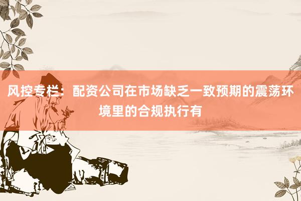 风控专栏：配资公司在市场缺乏一致预期的震荡环境里的合规执行有