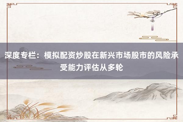 深度专栏：模拟配资炒股在新兴市场股市的风险承受能力评估从多轮