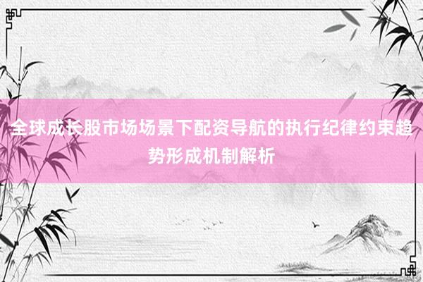 全球成长股市场场景下配资导航的执行纪律约束趋势形成机制解析