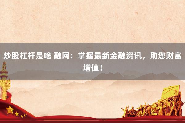 炒股杠杆是啥 融网：掌握最新金融资讯，助您财富增值！