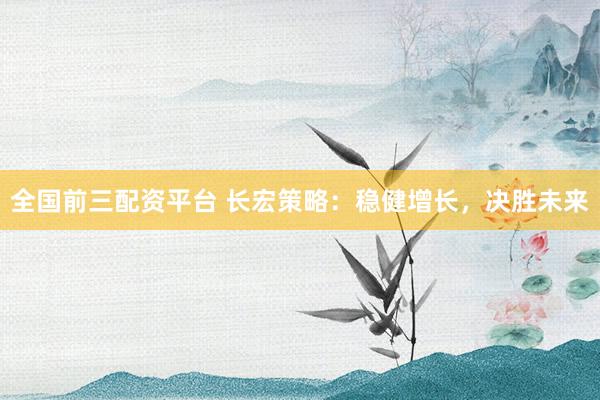 全国前三配资平台 长宏策略：稳健增长，决胜未来