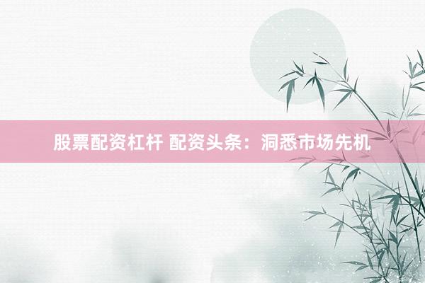 股票配资杠杆 配资头条：洞悉市场先机