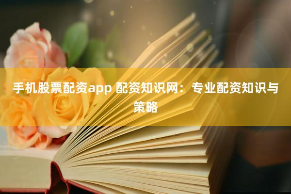 手机股票配资app 配资知识网：专业配资知识与策略
