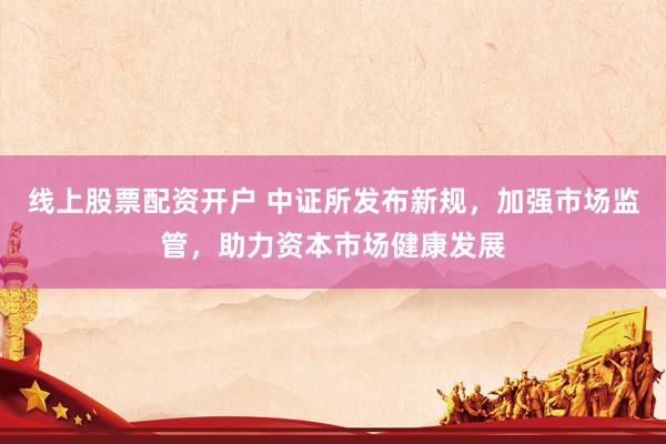 线上股票配资开户 中证所发布新规，加强市场监管，助力资本市场健康发展