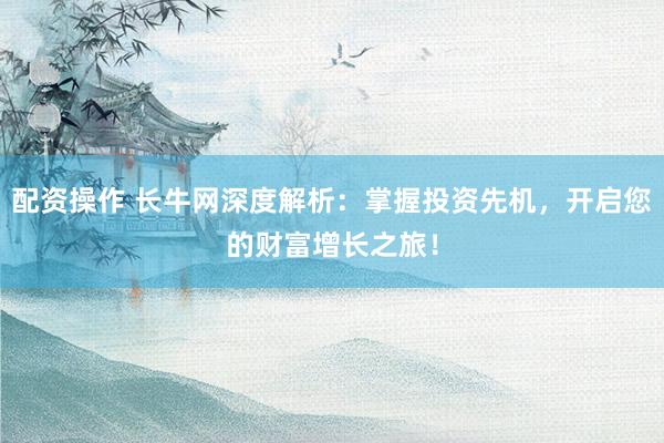 配资操作 长牛网深度解析：掌握投资先机，开启您的财富增长之旅！