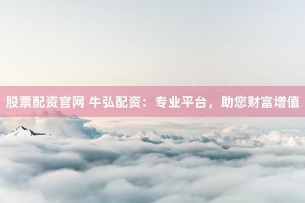 股票配资官网 牛弘配资：专业平台，助您财富增值