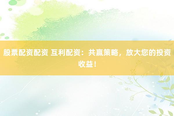 股票配资配资 互利配资：共赢策略，放大您的投资收益！