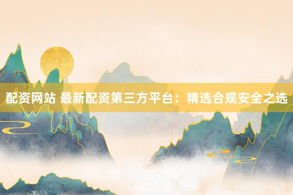 配资网站 最新配资第三方平台：精选合规安全之选