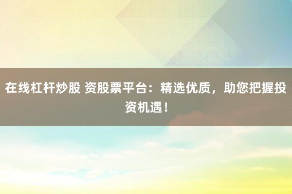 在线杠杆炒股 资股票平台：精选优质，助您把握投资机遇！