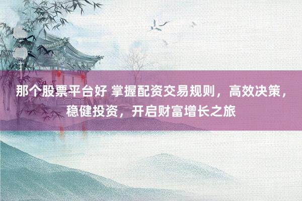 那个股票平台好 掌握配资交易规则，高效决策，稳健投资，开启财富增长之旅