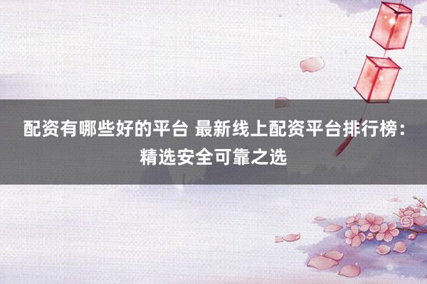 配资有哪些好的平台 最新线上配资平台排行榜：精选安全可靠之选