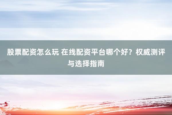 股票配资怎么玩 在线配资平台哪个好？权威测评与选择指南
