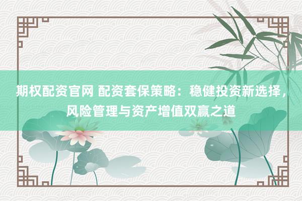 期权配资官网 配资套保策略：稳健投资新选择，风险管理与资产增值双赢之道