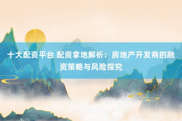 十大配资平台 配资拿地解析：房地产开发商的融资策略与风险探究