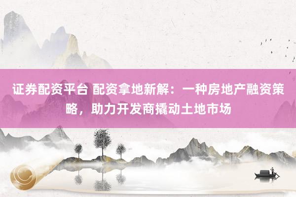 证券配资平台 配资拿地新解：一种房地产融资策略，助力开发商撬动土地市场