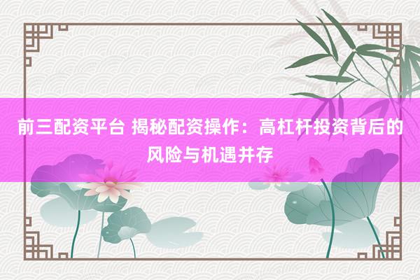 前三配资平台 揭秘配资操作：高杠杆投资背后的风险与机遇并存