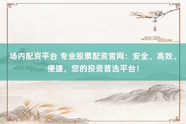 场内配资平台 专业股票配资官网：安全、高效、便捷，您的投资首选平台！