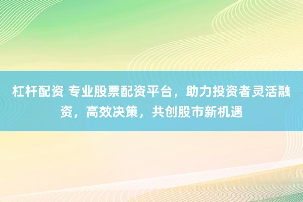杠杆配资 专业股票配资平台，助力投资者灵活融资，高效决策，共创股市新机遇