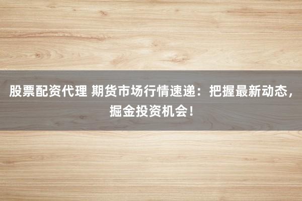 股票配资代理 期货市场行情速递：把握最新动态，掘金投资机会！