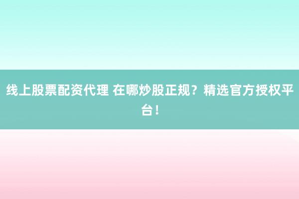 线上股票配资代理 在哪炒股正规？精选官方授权平台！