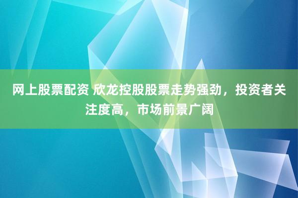 网上股票配资 欣龙控股股票走势强劲，投资者关注度高，市场前景广阔