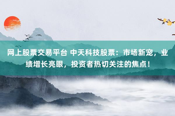 网上股票交易平台 中天科技股票：市场新宠，业绩增长亮眼，投资者热切关注的焦点！