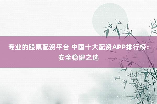 专业的股票配资平台 中国十大配资APP排行榜：安全稳健之选