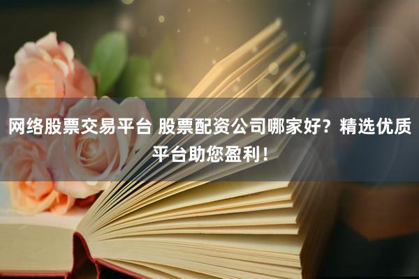 网络股票交易平台 股票配资公司哪家好？精选优质平台助您盈利！