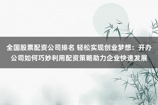 全国股票配资公司排名 轻松实现创业梦想：开办公司如何巧妙利用配资策略助力企业快速发展
