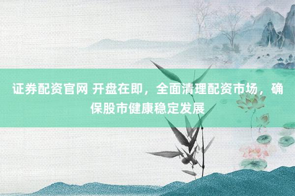 证券配资官网 开盘在即，全面清理配资市场，确保股市健康稳定发展