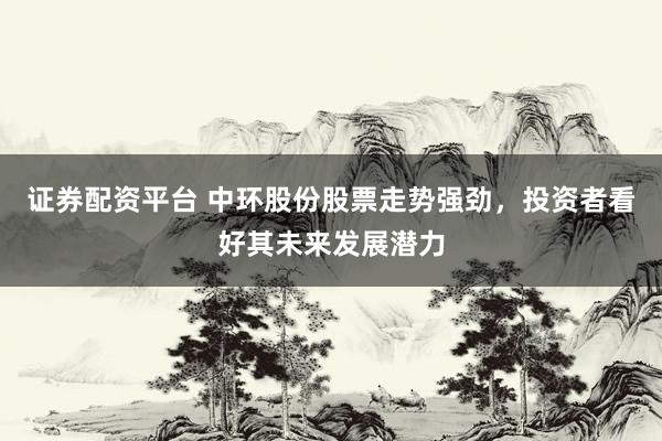 证券配资平台 中环股份股票走势强劲，投资者看好其未来发展潜力