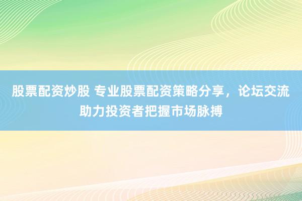 股票配资炒股 专业股票配资策略分享，论坛交流助力投资者把握市场脉搏