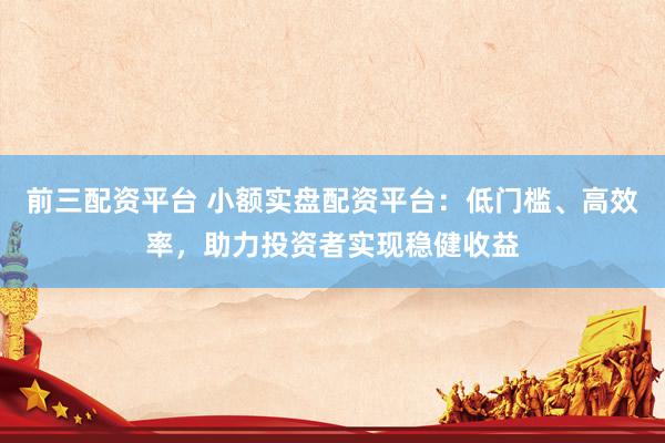 前三配资平台 小额实盘配资平台：低门槛、高效率，助力投资者实现稳健收益