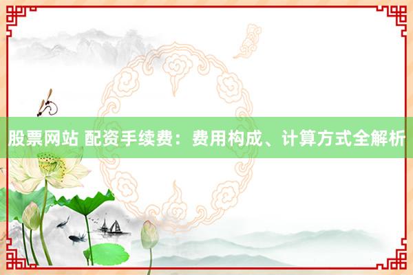 股票网站 配资手续费：费用构成、计算方式全解析