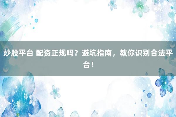 炒股平台 配资正规吗？避坑指南，教你识别合法平台！