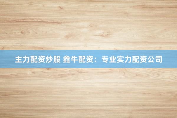 主力配资炒股 鑫牛配资：专业实力配资公司