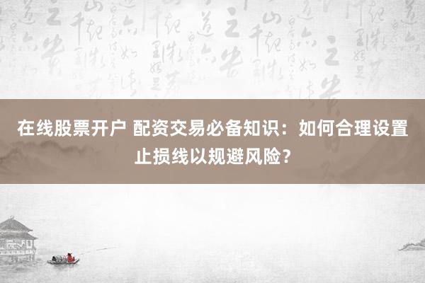 在线股票开户 配资交易必备知识：如何合理设置止损线以规避风险？