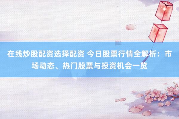 在线炒股配资选择配资 今日股票行情全解析：市场动态、热门股票与投资机会一览