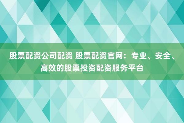 股票配资公司配资 股票配资官网：专业、安全、高效的股票投资配资服务平台