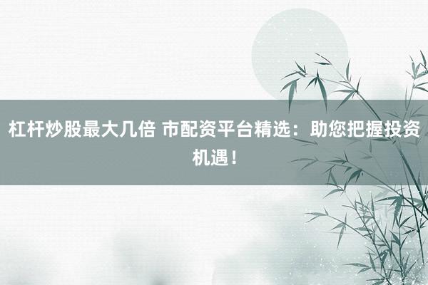 杠杆炒股最大几倍 市配资平台精选：助您把握投资机遇！